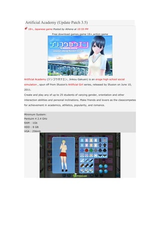 Artificial Academy (Update Patch 3.5)
   18+, Japanese game Posted by Athena at 10:55 PM

                        Free download games,game 18+,action game




Artificial Academy (ジンコウガクエン, Jinkou Gakuen) is an eroge high school social

simulation , spun off from Illusion's Artificial Girl series, released by Illusion on June 10,

2011.

Create and play any of up to 25 students of varying gender, orientation and other

interaction abilities and personal inclinations. Make friends and lovers as the classcompetes

for achievement in academics, athletics, popularity, and romance.


Minimum System:
Pentuim 4 2.4 GHz
RAM : 1Gb
HDD : 8 GB
VGA : 256mb
 