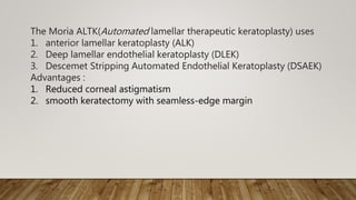 The Moria ALTK(Automated lamellar therapeutic keratoplasty) uses
1. anterior lamellar keratoplasty (ALK)
2. Deep lamellar endothelial keratoplasty (DLEK)
3. Descemet Stripping Automated Endothelial Keratoplasty (DSAEK)
Advantages :
1. Reduced corneal astigmatism
2. smooth keratectomy with seamless-edge margin
 