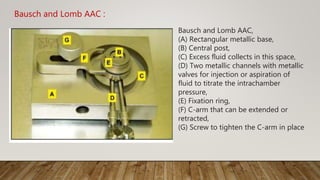 Bausch and Lomb AAC :
Bausch and Lomb AAC,
(A) Rectangular metallic base,
(B) Central post,
(C) Excess fluid collects in this space,
(D) Two metallic channels with metallic
valves for injection or aspiration of
fluid to titrate the intrachamber
pressure,
(E) Fixation ring,
(F) C-arm that can be extended or
retracted,
(G) Screw to tighten the C-arm in place
 