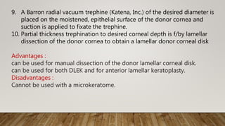 9. A Barron radial vacuum trephine (Katena, Inc.) of the desired diameter is
placed on the moistened, epithelial surface of the donor cornea and
suction is applied to fixate the trephine.
10. Partial thickness trephination to desired corneal depth is f/by lamellar
dissection of the donor cornea to obtain a lamellar donor corneal disk
Advantages :
can be used for manual dissection of the donor lamellar corneal disk.
can be used for both DLEK and for anterior lamellar keratoplasty.
Disadvantages :
Cannot be used with a microkeratome.
 