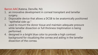 Barron AAC(Katena, Denville, NJ)
1. an innovative development in corneal transplant and lamellar
surgery.
2. Disposable device that allows a DCSB to be anatomically positioned
‘‘epithelial side up.’’
3. used to mount the donor tissue and maintain adequate pressure
while lamellar dissection or full thickness trephination is being
performed.
4. designed in a bright blue color to provide a high contrast
background for visualizing the cornea and aiding in the lamellar
dissection of the cornea.
 