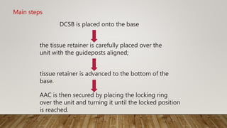 DCSB is placed onto the base
the tissue retainer is carefully placed over the
unit with the guideposts aligned;
tissue retainer is advanced to the bottom of the
base.
AAC is then secured by placing the locking ring
over the unit and turning it until the locked position
is reached.
Main steps
 
