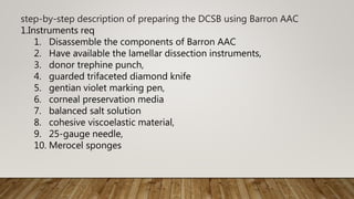 step-by-step description of preparing the DCSB using Barron AAC
1.Instruments req
1. Disassemble the components of Barron AAC
2. Have available the lamellar dissection instruments,
3. donor trephine punch,
4. guarded trifaceted diamond knife
5. gentian violet marking pen,
6. corneal preservation media
7. balanced salt solution
8. cohesive viscoelastic material,
9. 25-gauge needle,
10. Merocel sponges
 