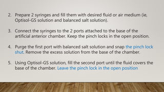 2. Prepare 2 syringes and fill them with desired fluid or air medium (ie,
Optisol-GS solution and balanced salt solution).
3. Connect the syringes to the 2 ports attached to the base of the
artificial anterior chamber. Keep the pinch locks in the open position.
4. Purge the first port with balanced salt solution and snap the pinch lock
shut. Remove the excess solution from the base of the chamber.
5. Using Optisol-GS solution, fill the second port until the fluid covers the
base of the chamber. Leave the pinch lock in the open position
 