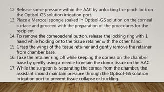 12. Release some pressure within the AAC by unlocking the pinch lock on
the Optisol-GS solution irrigation port.
13. Place a Merocel sponge soaked in Optisol-GS solution on the corneal
surface and proceed with the preparation of the procedures for the
recipient
14. To remove the corneoscleral button, release the locking ring with 1
hand while holding onto the tissue retainer with the other hand.
15. Grasp the wings of the tissue retainer and gently remove the retainer
from chamber base.
16. Take the retainer ring off while keeping the cornea on the chamber
base by gently using a needle to retain the donor tissue on the AAC.
17. While the surgeon is separating the cornea from the chamber, the
assistant should maintain pressure through the Optisol-GS solution
irrigation port to prevent tissue collapse or buckling.
 