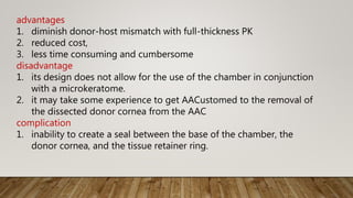 advantages
1. diminish donor-host mismatch with full-thickness PK
2. reduced cost,
3. less time consuming and cumbersome
disadvantage
1. its design does not allow for the use of the chamber in conjunction
with a microkeratome.
2. it may take some experience to get AACustomed to the removal of
the dissected donor cornea from the AAC
complication
1. inability to create a seal between the base of the chamber, the
donor cornea, and the tissue retainer ring.
 
