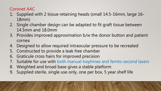Coronet AAC
1. Supplied with 2 tissue retaining heads (small 14.5-16mm, large 16-
18mm)
2. Single chamber design can be adapted to fit graft tissue between
14.5mm and 18.0mm
3. Provides improved approximation b/w the donor button and patient
cornea
4. Designed to allow required intraocular pressure to be recreated
5. Constructed to provide a leak free chamber
6. Graticule cross hairs for improved precision
7. Suitable for use with both manual trephines and femto-second lasers
8. Weighted and broad base gives a stable platform
9. Supplied sterile, single use only, one per box, 5 year shelf life
 