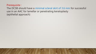 Prerequisite :
The DCSB should have a minimal scleral skirt of 3.6 mm for successful
use in an AAC for lamellar or penetrating keratoplasty
(epithelial approach)
 