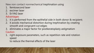 New non contact nonmechanical trephination using
1. femtosecond laser
2. excimer laser
3. Er:YAG laser
Advantages
1. it is performed from the epithelial side in both donor & recipient;
2. it avoids mechanical distortion during trephination by creating
smooth and congruent cut edges
3. eliminates a major factor for postkeratoplasty astigmatism
Caution
1. right exposure parameters, such as repetition rate and rotation
speed
to reduce the thermal effects of the laser
 