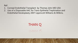 THAN Q
Ref:
1. Corneal Endothelial Transplant by Thomas John MD USA
2. Use of a Disposable AAC for Trans-Epithelial Trephination and
Endothelial Keratoplasty 2007 Lippincott Williams & Wilkins,
 