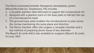 The Moria automated lamellar therapeutic keratoplasty system
(Moria/Microtek Inc, Doylestown, PA) includes
1. a reusable stainless steel AACused to support the corneoscleral rim.
2. designed with a gearless track on the base plate to AACept the use
of a microkeratome head.
3. The grooved base plate enables the microkeratome to pass across
the cornea maintaining the same plane and direction.
4. The Moria chamber offers the surgeon a reusable chamber and a
fast method of preparing donor tissue of any diameter
The Bausch & Lomb AACis also available to surgeons (Bausch & Lomb,
St Louis, MO)
 