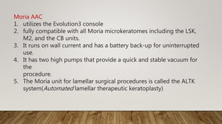 Moria AAC
1. utilizes the Evolution3 console
2. fully compatible with all Moria microkeratomes including the LSK,
M2, and the CB units.
3. It runs on wall current and has a battery back-up for uninterrupted
use.
4. It has two high pumps that provide a quick and stable vacuum for
the
procedure.
5. The Moria unit for lamellar surgical procedures is called the ALTK
system(Automated lamellar therapeutic keratoplasty)
 