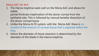 Moria AAC for ALK
1. The Hanna trephine seats well on the Moria AAC and allows for
stable
partial thickness trephination of the donor cornea from the
epithelial side. This is followed by manual lamellar dissection of
the donor corneal tissue
2. Unlike the Moria ALTK system, with the Moria AAC there is no
control of the amount of corneal tissue that is exposed within the
ring.
3. Hence the diameter of tissue resection is determined by the
diameter of the blade in the Hanna trephine.
 