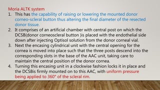 Moria ALTK system
1. This has the capability of raising or lowering the mounted donor
corneo-scleral button thus altering the final diameter of the resected
donor tissue.
2. It comprises of an artificial chamber with central post on which the
DCSB(donor corneoscleral button )is placed with the endothelial side
down after injecting Optisol solution from the donor corneal vial.
3. Next the encasing cylindrical unit with the central opening for the
cornea is moved into place such that the three posts descend into the
corresponding slots in the base of the AAC unit, taking care to
maintain the central position of the donor cornea.
4. Turning this encasing unit in a clockwise fashion locks it in place and
the DCSBis firmly mounted on to this AAC, with uniform pressure
being applied to 360° of the scleral rim.
 