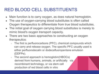 RED BLOOD CELL SUBSTITUENTS
● Main function is to carry oxygen, as does natural hemoglobin.
● The use of oxygen-carrying blood substitutes is often called
Oxygen therapeutics to differentiate from true blood substitutes.
● The initial goal of oxygen carrying blood substitutes is merely to
mimic blood's oxygen transport capacity.
● There are two basic approaches to constructing an oxygen
therapeutics:
○ The first is perfluorocarbons (PFC), chemical compounds which
can carry and release oxygen. The specific PFC usually used is
either perfluorodecalin or dodecafluoropentane emulsion
(DDFPe).
○ The second approach is hemoglobin(HBOCs)
derived from humans, animals, or artificially via
recombinant technology, or via stem cell
production of red blood cells in vitro
 
