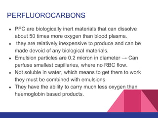 PERFLUOROCARBONS
● PFC are biologically inert materials that can dissolve
about 50 times more oxygen than blood plasma.
● they are relatively inexpensive to produce and can be
made devoid of any biological materials.
● Emulsion particles are 0.2 micron in diameter → Can
perfuse smallest capillaries, where no RBC flow.
● Not soluble in water, which means to get them to work
they must be combined with emulsions.
● They have the ability to carry much less oxygen than
haemoglobin based products.
 