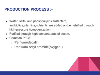 PRODUCTION PROCESS :-
● Water, salts, and phospholipids surfactant,
antibiotics,vitamins,nutrients are added and emulsified through
high-pressure homogenization.
● Purified through high temperatures of steam.
● Common PFCs:
○ Perfluorodecalin
○ Perfluoro octyl bromide(oxygent)
 
