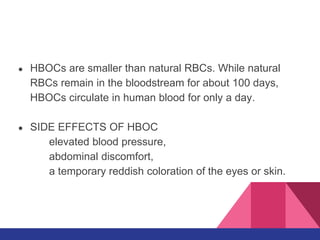 ● HBOCs are smaller than natural RBCs. While natural
RBCs remain in the bloodstream for about 100 days,
HBOCs circulate in human blood for only a day.
● SIDE EFFECTS OF HBOC
elevated blood pressure,
abdominal discomfort,
a temporary reddish coloration of the eyes or skin.
 