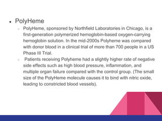● PolyHeme
○ PolyHeme, sponsored by Northfield Laboratories in Chicago, is a
first-generation polymerized hemoglobin-based oxygen-carrying
hemoglobin solution. In the mid-2000s Polyheme was compared
with donor blood in a clinical trial of more than 700 people in a US
Phase III Trial.
○ Patients receiving Polyheme had a slightly higher rate of negative
side effects such as high blood pressure, inflammation, and
multiple organ failure compared with the control group. (The small
size of the PolyHeme molecule causes it to bind with nitric oxide,
leading to constricted blood vessels).
 