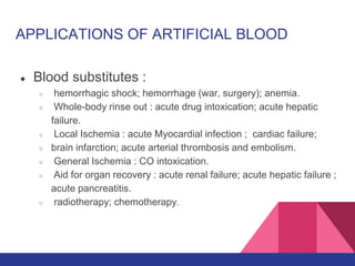APPLICATIONS OF ARTIFICIAL BLOOD
● Blood substitutes :
○ hemorrhagic shock; hemorrhage (war, surgery); anemia.
○ Whole-body rinse out : acute drug intoxication; acute hepatic
failure.
○ Local Ischemia : acute Myocardial infection ; cardiac failure;
○ brain infarction; acute arterial thrombosis and embolism.
○ General Ischemia : CO intoxication.
○ Aid for organ recovery : acute renal failure; acute hepatic failure ;
acute pancreatitis.
○ radiotherapy; chemotherapy.
 