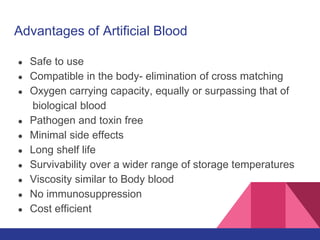 Advantages of Artificial Blood
● Safe to use
● Compatible in the body- elimination of cross matching
● Oxygen carrying capacity, equally or surpassing that of
biological blood
● Pathogen and toxin free
● Minimal side effects
● Long shelf life
● Survivability over a wider range of storage temperatures
● Viscosity similar to Body blood
● No immunosuppression
● Cost efficient
 