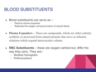 BLOOD SUBSTITUENTS
● Blood substituents can serve as :-
○ Plasma volume expander
○ Replicate the oxygen carrying function of natural blood
● Plasma Expanders :- These are compounds, which are either entirely
synthetic or processed from natural proteins that serve as infusion
solutions which expand intravascular volume.
● RBC Substituents :- these are oxygen carriers but, differ the
way they carry .They are:-
○ Modified Hemoglobin
○ Perflurocarbons
 