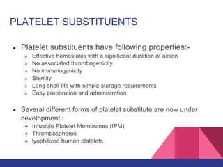 PLATELET SUBSTITUENTS
● Platelet substituents have following properties:-
 Effective hemostasis with a significant duration of action
 No associated thrombogenicity
 No immunogenicity
 Sterility
 Long shelf life with simple storage requirements
 Easy preparation and administration
● Several different forms of platelet substitute are now under
development :
 Infusible Platelet Membranes (IPM)
 Thrombospheres
 lyophilized human platelets
 