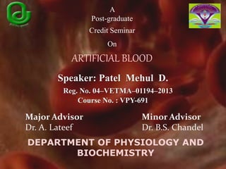 A
Post-graduate
Credit Seminar
On
ARTIFICIAL BLOOD
Speaker: Patel Mehul D.
Reg. No. 04–VETMA–01194–2013
Course No. : VPY-691
Major Advisor
Dr. A. Lateef
Minor Advisor
Dr. B.S. Chandel
DEPARTMENT OF PHYSIOLOGY AND
BIOCHEMISTRY
 