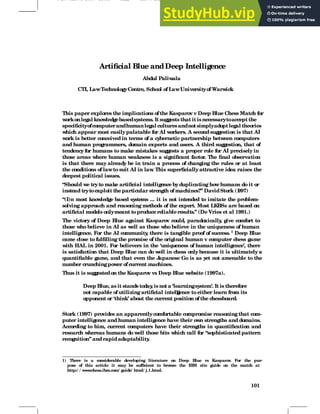 5 november 1997 15:36 rik2 Sheet number 108 Page number 101
Artificial Blue andDeep Intelligence
Abdul Paliw
ala
CTI, LawTechnologyCentre, School of LawUniversityof Warw
ick
This paper explores the implications ofthe Kasparov v Deep Blue Chess Match for
w
orkonlegal know
ledgebasedsystems. It suggeststhat it isnecessarytoaccept the
specificityofcomputerandhumanlegal culturesandnotsimplyadoptlegal theories
w
hich appear most easilypalatable for AI w
orkers. A secondsuggestion is that AI
w
ork is better conceived in terms of a cybernetic partnership betw
een computers
and human programmers, domain experts and users. A third suggestion, that of
tendencyfor humans to make mistakes suggests a proper role for AI preciselyin
those areas w
here human w
eakness is a significant factor. The final observation
is that there may already be in train a process of changing the rules or at least
the conditions of lawto suit AI in law
. This superficiallyattractive idea raises the
deepest political issues.
“Should w
e tryto make artificial intelligence byduplicating howhumans do it or
instead trytoexploit theparticular strength of machines?” DavidStork (1
997)
“(I)n most know
ledge based sy
stems ... it is not intended to imitate the problem-
solving approach and reasoning methods of the expert. Most LKBSs are based on
artificial models onlymeant toproducereliableresults.” (De Vries et al 1991.)
The victory of Deep Blue against Kasparov could, paradoxically
, give comfort to
those w
ho believe in AI as w
ell as those w
ho believe in the uniqueness of human
intelligence. For the AI community
, there is tangible proof of success. 1
Deep Blue
came close to fulfilling the promise of the original human v computer chess game
w
ith HAL in 2001. For believers in the ‘uniqueness of human intelligence’, there
is satisfaction that Deep Blue can do w
ell in chess onlybecause it is ultimatelya
quantifiable game, and that even the J
apanese Go is as yet not amenable to the
number crunchingpow
er of current machines.
Thus it is suggestedon the Kasparov vs Deep Blue w
ebsite (1997a).
Deep Blue, as it stands today
, is not a ‘learningsystem’. It is therefore
not capable of utilizingartificial intelli
gence to either learn from its
opponent or ‘think’ about the current position of the chessboard.
Stork (1997) provides an apparentlycomfortable compromise reasoningthat com-
puter intelligence and human intelligence have their ow
n strengths and domains.
According to him, current computers have their strengths in quantification and
research w
hereas humans do w
ell those bits w
hich call for “sophisticated pattern
recognition” andrapidadaptability
.
1) There is a considerable developing literature on Deep Blue vs Kasparov
. For the pur-
pose of this article it may be sufficient to brow
se the IBM site guide on the match at
http:/ / w
w
w
.chess.ibm.com/ guide/ html/ j.1.html.
101
 