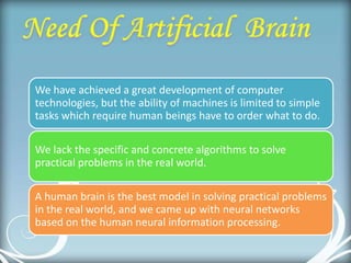 We have achieved a great development of computer
technologies, but the ability of machines is limited to simple
tasks which require human beings have to order what to do.
We lack the specific and concrete algorithms to solve
practical problems in the real world.
A human brain is the best model in solving practical problems
in the real world, and we came up with neural networks
based on the human neural information processing.
 