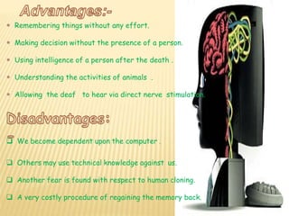  Remembering things without any effort.
 Making decision without the presence of a person.
 Using intelligence of a person after the death .
 Understanding the activities of animals .
 Allowing the deaf to hear via direct nerve stimulation.
 We become dependent upon the computer .
 Others may use technical knowledge against us.
 Another fear is found with respect to human cloning.
 A very costly procedure of regaining the memory back.
 
