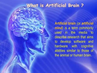 Artificial brain (or artificial
mind) is a term commonly
used in the media to
describe research that aims
to develop software and
hardware with cognitive
abilities similar to those of
the animal or human brain.
 