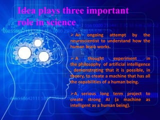 Idea plays three important
role in science
 An ongoing attempt by the
neuroscientist to understand how the
human brain works.
 A thought experiment in
the philosophy of artificial intelligence
, demonstrating that it is possible, in
theory, to create a machine that has all
the capabilities of a human being.
A serious long term project to
create strong AI (a machine as
intelligent as a human being).
 