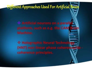 Different Approaches Used For Artificial Brain
 Artificial neurons on a parallel
platform, such as e.g. the CAM Brain
Machine.
 Holographic Neural Technology
(HNT) non linear phase coherence/de -
coherence principles.
 