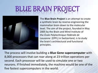 The Blue Brain Project is an attempt to create
a synthetic brain by reverse-engineering the
mammalian brain down to the molecular
level. The aim of the project, founded in May
2005 by the Brain and Mind Institute of
the École Polytechnique Fédérale de
Lausanne (EPFL) in Switzerland, is to study
the brain's architectural and functional
principles.
The process will involve building a Blue Gene supercomputer with
8,000 processors that can roar along at 23 trillion operations per
second. Each processor will be used to simulate one or two
neurons. If finished immediately, the machine would be one of the
five fastest supercomputers in the world.
 