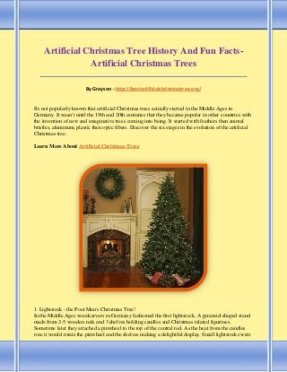 Artificial Christmas Tree History And Fun Facts-
Artificial Christmas Trees
_____________________________________________________________________________________
By Grayson - http://bestartificialchristmastree.org/
It's not popularly known that artificial Christmas trees actually started in the Middle Ages in
Germany. It wasn't until the 19th and 20th centuries that they became popular in other countries with
the invention of new and imaginative trees coming into being. It started with feathers then animal
bristles, aluminum, plastic then optic fibers. Discover the six stages in the evolution of the artificial
Christmas tree:
Learn More About Artificial Christmas Trees
1. Lightstock - the Poor Man's Christmas Tree!
In the Middle Ages woodcarvers in Germany fashioned the first lightstock. A pyramid-shaped stand
made from 2-5 wooden rods and 3 shelves holding candles and Christmas related figurines.
Sometime later they attached a pinwheel to the top of the central rod. As the heat from the candles
rose it would rotate the pinwheel and the shelves making a delightful display. Small lightstocks were
 