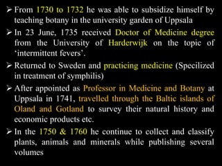  From 1730 to 1732 he was able to subsidize himself by
teaching botany in the university garden of Uppsala
 In 23 June, 1735 received Doctor of Medicine degree
from the University of Harderwijk on the topic of
‘intermittent fevers’.
 Returned to Sweden and practicing medicine (Specilized
in treatment of symphilis)
 After appointed as Professor in Medicine and Botany at
Uppsala in 1741, travelled through the Baltic islands of
Oland and Gotland to survey their natural history and
economic products etc.
 In the 1750 & 1760 he continue to collect and classify
plants, animals and minerals while publishing several
volumes
 