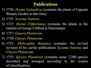 Publications
1) 1730: Hortus Uplandicus (contains the plants of Uppsala
Botanic Garden at that time).
2) 1735: Systema Naturae.
3) 1737: Hortus Cliffortianus (contains the plants in the
Garden of George Clifford at Hartecamp).
4) 1737: Genera Plantarum.
5) 1738: Classes Plantarum.
6) 1751: Philosophia Botanica (contains the revised
revision of his earlier publications Systema Naturae and
Classes Plantarum.
7) 1753: Species Plantarum (contains some 7,300 species
described and arranged according to his system
of classification).
 