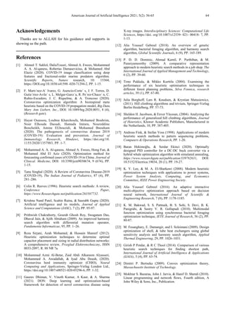 American Journal of Artificial Intelligence 2021; 5(2): 56-65 64
Acknowledgements
Thanks are to ALLAH for his guidance and supports in
showing us the path.
References
[1] Ahmed T. Sahlol, DaliaYousri, Ahmed A. Ewees, Mohammed
A. A. Al-qaness, Robertas Damasevicius, & Mohamed Abd
Elaziz (2020). COVID-19 image classification using deep
features and fractional-order marine predators algorithm.
Scientific Reports, Nature research, 10: 15364,
https://DOI.org/10.1038/s41598 -020-71294-2, PP. 1-15.
[2] F. Martı´nez-A´ lvarez, G. Asencio-Corte´ s, J. F. Torres, D.
Gutie´rrez-Avile´ s, L. Melgar-Garcı´a, R. Pe´rez-Chaco´ n, C.
Rubio-Escudero, J. C. Riquelme, & A. Troncoso (2020).
Coronavirus optimization algorithm: A bioinspired meta
heuristic based on the COVID-19 propagation model, Big Data,
Mary Ann Liebert, Inc., DOI: 10.1089/big.2020.0051, 8 (4),
(Research gate).
[3] Hayat Ouassou, Loubna Kharchoufa, Mohamed Bouhrim,
Nour Elhouda Daoudi, Hamada Imtara, Noureddine
Bencheikh, Amine ELbouzidi, & Mohamed Bnouham
(2020). The pathogenesis of coronavirus disease 2019
(COVID-19): Evaluation and prevention. Journal of
Immunology Research, Hindawi, https://doi.org/10.
1155/2020/1357983, PP. 1-7.
[4] Mohammed A. A. Al-qaness, Ahmed A. Ewees, Hong Fan, &
Mohamed Abd El Aziz (2020). Optimization method for
forecasting confirmed cases of COVID-19 in China. Journal of
Clinical. Medicine, DOI: 10.3390/jcm9030674, 9 (674), PP.
1-15.
[5] Tanu Singhal (2020). A Review of Coronavirus Disease-2019
(COVID-19), The Indian Journal of Pediatrics, 87 (4), PP.
281–286.
[6] Colin R. Reeves (1996). Heuristic search methods: A review,
Conference Paper,
https://www.Researchgate.net/publication/263587732.
[7] Krishna Nand Patel, Scahin Raina, & Saurabh Gupta (2020).
Artificial intelligence and its models, Journal of Applied
Science and Computations (JASC), 7 (2), PP. 95-97.
[8] Prithwish Chakraborty, Gourab Ghosh Roy, Swagatam Das,
Dhaval Jain, & Ajith Abraham (2009). An improved harmony
search algorithm with differential mutation operator,
Fundamenta Informaticae, 95, PP. 1–26.
[9] Reza Sirjani, Azah Mohamed, & Hussain Shareef (2012).
Heuristic optimization techniques to determine optimal
capacitor placement and sizing in radial distribution networks:
A comprehensive review, Przeglad Elektrotechniczny, ISSN
0033-2097, R. 88 NR 7a.
[10] Mohammed Azmi Al-Betar, Zaid Abdi Alkareem Alyasseri,
Mohammed A. Awadallah, & Iyad Abu Doush, (2020).
Coronavirus herd immunity optimizer (CHIO), Neural
Computing and Applications, Springer-Verlag London Ltd.,
https://doi.org/10.1007/s00521-020-05296-6, PP. 1-32.
[11] Gaurav Dhiman, V. Vinoth Kumar, A Kaur, & A. Sharma
(2021). DON: Deep learning and optimization-based
framework for detection of novel coronavirus disease using
X-ray images. Interdisciplinary Sciences: Computational Life
Sciences, https://doi. org/10.1007/s12539- 021- 00418- 7, PP.
1-13.
[12] Alia Youssef Gebreel (2018). An overview of genetic
algorithm, bacterial foraging algorithm, and harmony search
algorithm, Global Scientific Journals, 6 (9), PP. 165-189.
[13] P. D. D. Dominic, Ahmad Kamil, P. Parthiban, & M.
Punniyamoorthy (2009). A comparative representation
approach to modern heuristic search methods in a job shop. The
International Journal of Applied Management and Technology,
6 (2), PP. 39-60.
[14] Timo Pukkala, & Mikko Kurttila (2004). Examining the
performance of six heuristic optimisation techniques in
different forest planning problems, Silva Fennica, research
articles, 39 (1), PP. 67-80.
[15] Julia Borghoff, Lars R. Knudsen, & Krystian Matusiewicz,
(2011). Hill climbing algorithms and trivium, Springer-Verlag
Berlin Heidelberg, PP. 57-73.
[16] Sheldon H. Jacobson, & Enver Yücesan, (2004). Analyzing the
performance of generalized hill climbing algorithms, Journal
of Heuristics, Kluwer Academic Publishers, Manufactured in
the Netherlands, 10, PP. 387-405.
[17] Andreas Fink, & Stefan Voss (1998). Applications of modern
heuristic search methods to pattern sequencing problems,
Computers & Operations Research, PP. 1-20.
[18] Baran Hekimoğlu, & Serdar Ekinci (2020). Optimally
designed PID controller for a DC-DC buck converter via a
hybrid whale optimization algorithm with simulated annealing,
https://www.researchgate.net/publication/339782631, DOI:
10.5152/Electrica.19034, 20 (1), PP. 19-27.
[19] K. Y. Lee, & M. A. El-Sharkawi (2008). Modern heuristic
optimization techniques with applications to power systems,
Power System Analysis, Computing, and Economics
Committee, IEEE Power Engineering Society.
[20] Alia Youssef Gebreel (2016). An adaptive interactive
multi-objective optimization approach based on decision
neural network, International Journal of Scientific &
Engineering Research, 7 (8), PP. 1178-1185.
[21] K. M. Bakwad, S. S. Pattnaik, B. S. Sohi, S. Devi, B. K.
Panigrahi, & Sastry V. R. Gollapudi (2010). Multimodal
function optimization using synchronous bacterial foraging
optimization technique, IETE Journal of Research, 56 (2), PP.
80-87.
[22] M. Fesanghary, E. Damangir, and I. Soleimani (2009). Design
optimization of shell, & tube heat exchangers using global
sensitivity analysis and harmony search algorithm, Applied
Thermal Engineering, 29, PP. 1026–1031.
[23] Girish P Potdar, & R C Thool (2014). Comparison of various
heuristic search techniques for finding shortest path,
International Journal of Artificial Intelligence & Applications
(IJAIA), 5 (4), PP. 63-74.
[24] Dimitri P. Bertseka (2009). Convex optimization theory,
Massachusetts Institute of Technology.
[25] Mokhtar S. Bazaraa, John J. Jarvis, & Hanif D. Sherali (2010).
Linear programming and network flows, Fourth edition, A
John Wiley & Sons, Inc., Publication.
 
