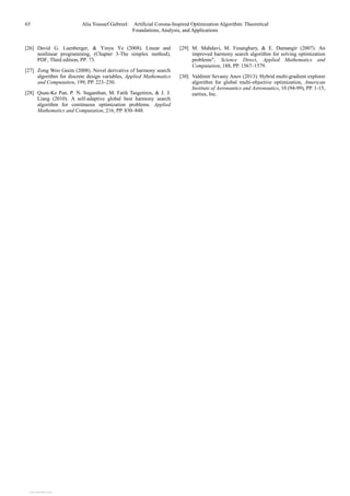 65 Alia Youssef Gebreel: Artificial Corona-Inspired Optimization Algorithm: Theoretical
Foundations, Analysis, and Applications
[26] David G. Luenberger, & Yinyu Ye (2008). Linear and
nonlinear programming, (Chapter 3-The simplex method),
PDF, Third edition, PP. 73.
[27] Zong Woo Geem (2008). Novel derivative of harmony search
algorithm for discrete design variables, Applied Mathematics
and Computation, 199, PP. 223–230.
[28] Quan-Ke Pan, P. N. Suganthan, M. Fatih Tasgetiren, & J. J.
Liang (2010). A self-adaptive global best harmony search
algorithm for continuous optimization problems. Applied
Mathematics and Computation, 216, PP. 830–848.
[29] M. Mahdavi, M. Fesanghary, & E. Damangir (2007). An
improved harmony search algorithm for solving optimization
problems", Science Direct, Applied Mathematics and
Computation, 188, PP. 1567–1579.
[30] Valdimir Sevasty Anov (2013). Hybrid multi-gradient explorer
algorithm for global multi-objective optimization, American
Institute of Aeronautics and Astronautics, 10 (94-99), PP. 1-15,
eartius, Inc.
View publication stats
View publication stats
 