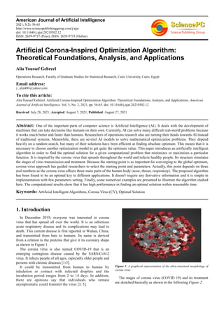 American Journal of Artificial Intelligence
2021; 5(2): 56-65
http://www.sciencepublishinggroup.com/j/ajai
doi: 10.11648/j.ajai.20210502.12
ISSN: 2639-9717 (Print); ISSN: 2639-9733 (Online)
Artificial Corona-Inspired Optimization Algorithm:
Theoretical Foundations, Analysis, and Applications
Alia Youssef Gebreel
Operations Research, Faculty of Graduate Studies for Statistical Research, Cairo University, Cairo, Egypt
Email address:
To cite this article:
Alia Youssef Gebreel. Artificial Corona-Inspired Optimization Algorithm: Theoretical Foundations, Analysis, and Applications. American
Journal of Artificial Intelligence. Vol. 5, No. 2, 2021, pp. 56-65. doi: 10.11648/j.ajai.20210502.12
Received: July 28, 2021; Accepted: August 7, 2021; Published: August 27, 2021
Abstract: One of the important parts of computer science is Artificial Intelligence (AI). It deals with the development of
machines that can take decisions like humans on their own. Currently, AI can solve many difficult real-world problems because
it works much better and faster than humans. Researchers of operations research also are turning their heads towards AI instead
of traditional systems. Meanwhile, there are several AI models to solve mathematical optimization problems. They depend
heavily on a random search, but many of their solutions have been efficient at finding absolute optimum. This means that it is
necessary to choose another optimization model to get quite the optimum value. This paper introduces an artificially intelligent
algorithm in order to find the optimal solution for a given computational problem that minimizes or maximizes a particular
function. It is inspired by the corona virus that spreads throughout the world and infects healthy people. Its structure simulates
the stages of virus transmission and treatment. Because the starting point is so important for converging to the global optimum,
corona virus approach has guided researchers to select the starting point and parameters. Actually, this point depends on three
real numbers as the corona virus affects three main parts of the human body (nose, throat, respiratory). The proposed algorithm
has been found to be an optimal key to different applications. It doesn't require any derivative information and it is simple in
implementation with few parameters setting. Finally, some numerical examples are presented to illustrate the algorithm studied
here. The computational results show that it has high performance in finding an optimal solution within reasonable time.
Keywords: Artificial Intelligent Algorithms, Corona Virus (CV), Optimal Solution
1. Introduction
In December 2019, everyone was interested in corona
virus that has spread all over the world. It is an infectious
acute respiratory disease and its complications may lead to
death. This current disease is first reported in Wuhan, China,
and transmitted from bats to humans. Its name is derived
from a relation to the proteins that give it its coronary shape
as shown in Figure 1.
The corona virus is also named COVID-19 that is an
emerging contagious disease caused by the SARS-CoV-2
virus. It infects people of all ages, especially elder people and
persons with chronic diseases [1-5].
It could be transmitted from human to human by
inhalation or contact with infected droplets and the
incubation period ranges from 2 to 14 days. In addition,
there are opinions say that individuals who remain
asymptomatic could transmit the virus [3, 5].
Figure 1. A graphical representation of the ultra-structural morphology of
corona virus.
The stages of corona virus (COVID 19) and its treatment
are sketched basically as shown in the following Figure 2.
 