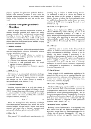 American Journal of Artificial Intelligence 2021; 5(2): 56-65 58
proposed algorithm for optimization problems. Section 4
presents some numerical examples to solve linear and
nonlinear optimization problems with their obtained results.
Finally, section 5 concludes the paper and provides future
work.
2. Some of Intelligent Optimization
Algorithms
There are several intelligent optimization techniques to
generate acceptable solutions, even though they cannot
guarantee optimality. They can incorporate problem-specific
knowledge to improve the quality of the solutions. This
section reviews some of them. These models include genetic
algorithm, hill-climbing, simulated annealing, tabu search,
particle swarm, ant colony, neural network, bacterial foraging,
and harmony search algorithm.
2.1. Genetic Algorithm
Genetic Algorithm (GA) imitates the mechanics of natural
selection and evaluation. It involves the following stages to
solve any optimization problem:
1) Representation of feasible solution to a problem as a
population of randomly generated individuals and
happens in generations.
2) Evaluation of the population using fitness function.
3) Generation of new population using the genetic
operators (crossover and mutation).
4) Selection of new population from the current population
[12, 14].
2.2. Hill-climbing
Hill-climbing is a mathematical optimization technique
which belongs to the family of local search. It is an iterative
algorithm that starts with an arbitrary solution to a problem,
then attempts to find a better solution by making an
incremental change to the solution [15-16].
2.3. Simulated Annealing
Simulated Annealing (SA) is a local search based on
meta-heuristic technique that proposed by Kirkpatrick et al. in
1983. It simulates the process of heating and cooling metals.
SA technique differs from other search methods in accepting
inferior solutions with certain probability. This is calculated
using the Boltzmann probability as:
PB=e− φ/ T
(1)
Where, T is the temperature that is decreasing according to
some cooling schedule during the search process, and φ is the
difference between the best solution’s fitness value and the
generated trial's fitness value. In this way, it attempts to avoid
getting stuck in the local optimal solutions [13, 17, 18].
2.4. Tabu Search
Tabu Search (TS) is a local heuristic search procedure. It is
guided by using an adaptive or flexible memory structure.
The information is stored in a Tabu list that contains all
moves. The quality of each solution is measured by an
objective function. In order to find the best admissible move
in a neighborhood, the move that has the shortest tabu tenure
is selected. If the TS is not converging, the search is reset
randomly [14, 19].
2.5. Particle Swarm Optimization
Particle Swarm Optimization (PSO) is inspired by the
behavior of bird flocking and fish schooling. It is one of the
evolutionary computation techniques. So, it likes GA in
starting with an initial population of random solutions. But,
PSO is unlike other algorithms in which each potential
solution (called a particle) is also assigned a randomized
velocity and then flown through the problem hyperspace
[19].
2.6. Ant Colony
Ant Colony (AC) is inspired by the behavior of ant
colonies. A number of ants cooperate with each other by
sharing their experiences in finding a solution. In real ant
colonies, this shared memory is represented by the
deposition of pheromones on the trail as ants forage for
food. If the trail is a "successful" one (in terms of increasing
the food supply), its usage will be increased, otherwise
"evaporation" takes place and the trail is eventually
abandoned. In artificial systems, this effect is represented
by a modification to the probability of choosing the next
element of the solution [6].
2.7. Neural Network
Neural Network (NN) is modeled on the mechanism of the
human brain. This network has the capacity of learning from
examples, memorizes, and creates relationships amongst data.
It works based on three main stages: the designing stage,
training stage, and testing stage [20].
2.8. Bacterial Foraging Algorithm
The bacterial Foraging Algorithm (BFA) is proposed by
Kevin M. Passino in 2000. It simulates the life cycles and the
foraging behaviors of Escherichia coli bacteria that live in the
human intestine to solve the optimization problems. There are
three processes on a population of simulated cells: chemotaxis,
reproduction, and elimination-dispersal. It is unfortunate that
BFO gives poor performance for multimodal and high
dimensional functions as compared to other optimization
techniques like GA and PSO [12, 21].
2.9. Harmony Search Algorithm
Harmony Search Algorithm (HSA) is developed by Zong
Woo Geem et al. in 2001. It is inspired by the natural musical
performance process that occurs when a musician searches for
a better state of harmony. Consequently, HSA starts by
initializing the problem and algorithm parameters. Then,
 