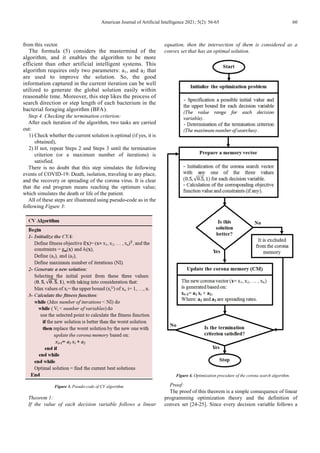 American Journal of Artificial Intelligence 2021; 5(2): 56-65 60
from this vector.
The formula (5) considers the mastermind of the
algorithm, and it enables the algorithm to be more
efficient than other artificial intelligent systems. This
algorithm requires only two parameters: a1, and a2 that
are used to improve the solution. So, the good
information captured in the current iteration can be well
utilized to generate the global solution easily within
reasonable time. Moreover, this step likes the process of
search direction or step length of each bacterium in the
bacterial foraging algorithm (BFA).
Step 4. Checking the termination criterion:
After each iteration of the algorithm, two tasks are carried
out:
1) Check whether the current solution is optimal (if yes, it is
obtained),
2) If not, repeat Steps 2 and Steps 3 until the termination
criterion (or a maximum number of iterations) is
satisfied.
There is no doubt that this step simulates the following
events of COVID-19: Death, isolation, traveling to any place,
and the recovery or spreading of the corona virus. It is clear
that the end program means reaching the optimum value;
which simulates the death or life of the patient.
All of these steps are illustrated using pseudo-code as in the
following Figure 3:
Figure 3. Pseudo-code of CV algorithm.
Theorem 1:
If the value of each decision variable follows a linear
equation, then the intersection of them is considered as a
convex set that has an optimal solution.
Figure 4. Optimization procedure of the corona search algorithm.
Proof:
The proof of this theorem is a simple consequence of linear
programming optimization theory and the definition of
convex set [24-25]. Since every decision variable follows a
 