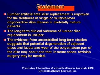 Statement
Lumbar artificial total disc replacement is unproven
for the treatment of single or multiple level
degenerative disc disease in skeletally mature
patients.
The long-term clinical outcome of lumbar disc
replacement is unclear.
The evidence from uncontrolled long-term studies
suggests that potential degeneration of adjacent
discs and facets and wear of the polyethylene part of
the disc may occur and that, in some cases, revision
surgery may be needed.
Proprietary Information of UnitedHealthcare. Copyright 2015
United HealthCare Services, Inc.
 