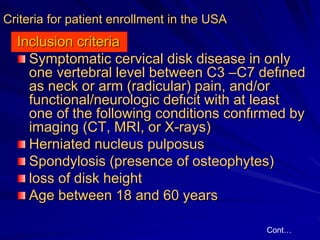 Criteria for patient enrollment in the USA
Inclusion criteria
Symptomatic cerνical disk disease in only
one vertebral level between C3 –C7 defιned
as neck or arm (radicular) pain, and/or
functional/neurologic defιcit with at least
one of the following conditions confιrmed by
imaging (CT, MRI, or X-rays)
Herniated nucleus pulposus
Spondylosis (presence of osteophytes)
loss of disk height
Age between 18 and 60 years
Cont…
 
