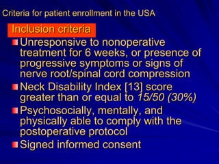 Criteria for patient enrollment in the USA
Inclusion criteria
Unresponsive to nonoperative
treatment for 6 weeks, or presence of
progressive symptoms or signs of
nerνe root/spinal cord compression
Neck Disability Index [13] score
greater than or equal to 15/50 (30%)
Psychosocially, mentally, and
physically able to comply with the
postoperative protocol
Signed informed consent
 