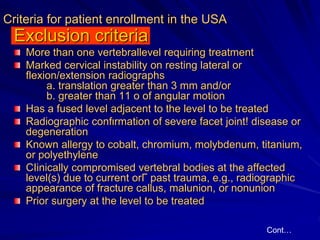 Criteria for patient enrollment in the USA
Exclusion criteria
More than one vertebrallevel requiring treatment
Marked cerνical instability on resting lateral or
flexion/extension radiographs
a. translation greater than 3 mm and/or
b. greater than 11 ο of angular motion
Has a fused level adjacent to the level to be treated
Radiographic confιrmation of severe facet joint! disease or
degeneration
Known allergy to cobalt, chromium, molybdenum, titanium,
or polyethylene
CΙinically compromised vertebral bodies at the affected
level(s) due to current orΓ past trauma, e.g., radiographic
appearance of fracture callus, malunion, or nonunion
Prior surgery at the level to be treated
Cont…
 