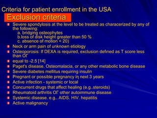 Criteria for patient enrollment in the USA
Exclusion criteria
Severe spondylosis at the level to be treated as characerized by any of
the following:
a. bridging osteophytes
b.loss of disk height greater than 50 %
c. absence of motion < 20)
Neck or arm pain of unknown etiology
Osteoporosis: If DEXA is required, exclusion defιned as Τ score less
than ΟΓ
equal to -2.5 [14]
Paget's disease. Osteomalacia, or any other metabolic bone disease
Severe diabetes mellitus requiring insulin
Pregnant or possible pregnancy ίη next 3 years
Active infection - systemic or local
Concurrent drugs that affect healing (e.g..steroids)
Rheumatoid arthritis ΟΓ other autoimmune disease
Systemic disease. e.g.. AIDS. ΗIV. hepatitis
Active malignancy
 