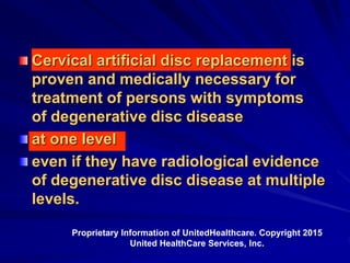 Cervical artificial disc replacement is
proven and medically necessary for
treatment of persons with symptoms
of degenerative disc disease
at one level
even if they have radiological evidence
of degenerative disc disease at multiple
levels.
Proprietary Information of UnitedHealthcare. Copyright 2015
United HealthCare Services, Inc.
 