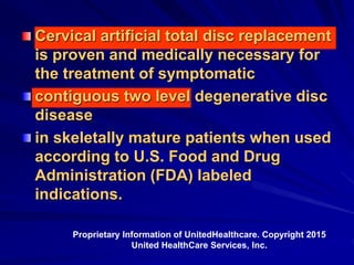 Cervical artificial total disc replacement
is proven and medically necessary for
the treatment of symptomatic
contiguous two level degenerative disc
disease
in skeletally mature patients when used
according to U.S. Food and Drug
Administration (FDA) labeled
indications.
Proprietary Information of UnitedHealthcare. Copyright 2015
United HealthCare Services, Inc.
 